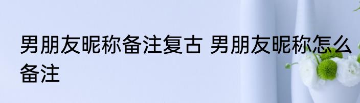 男朋友昵称备注复古 男朋友昵称怎么备注