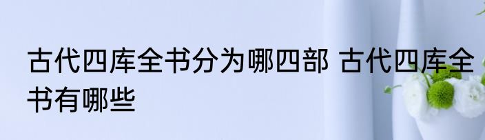 古代四库全书分为哪四部 古代四库全书有哪些