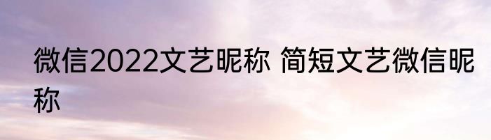 微信2022文艺昵称 简短文艺微信昵称