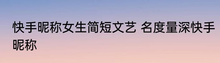 快手昵称女生简短文艺 名度量深快手昵称