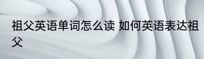 祖父英语单词怎么读 如何英语表达祖父