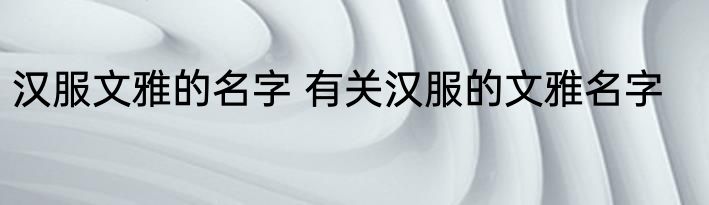 汉服文雅的名字 有关汉服的文雅名字