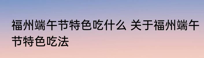 福州端午节特色吃什么 关于福州端午节特色吃法