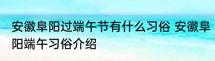 安徽阜阳过端午节有什么习俗 安徽阜阳端午习俗介绍