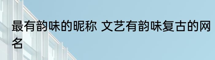 最有韵味的昵称 文艺有韵味复古的网名