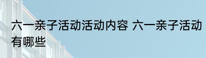 六一亲子活动活动内容 六一亲子活动有哪些