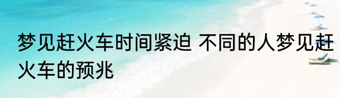 梦见赶火车时间紧迫 不同的人梦见赶火车的预兆