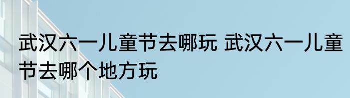 武汉六一儿童节去哪玩 武汉六一儿童节去哪个地方玩