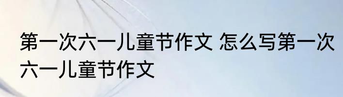第一次六一儿童节作文 怎么写第一次六一儿童节作文