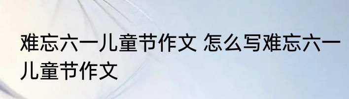 难忘六一儿童节作文 怎么写难忘六一儿童节作文