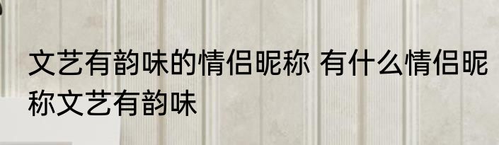 文艺有韵味的情侣昵称 有什么情侣昵称文艺有韵味