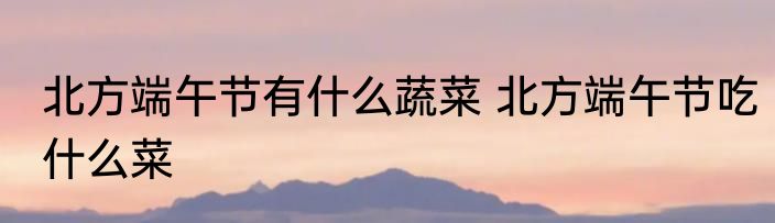 北方端午节有什么蔬菜 北方端午节吃什么菜