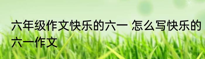 六年级作文快乐的六一 怎么写快乐的六一作文
