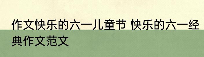 作文快乐的六一儿童节 快乐的六一经典作文范文