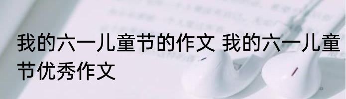 我的六一儿童节的作文 我的六一儿童节优秀作文