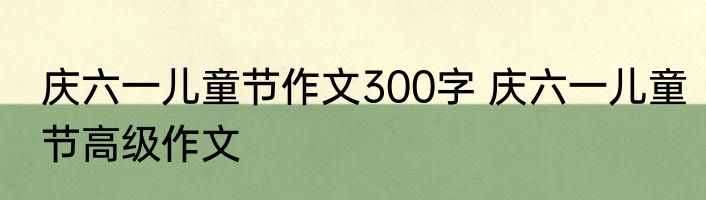 庆六一儿童节作文300字 庆六一儿童节高级作文