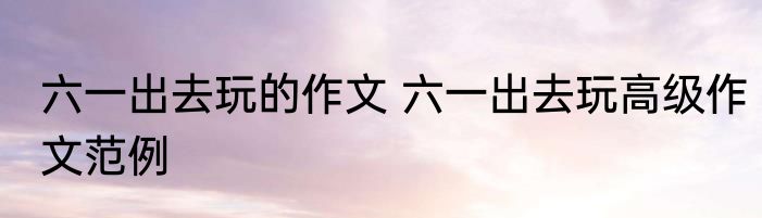 六一出去玩的作文 六一出去玩高级作文范例