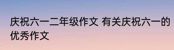 庆祝六一二年级作文 有关庆祝六一的优秀作文