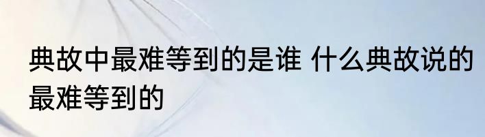典故中最难等到的是谁 什么典故说的最难等到的