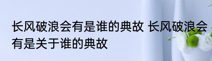 长风破浪会有是谁的典故 长风破浪会有是关于谁的典故