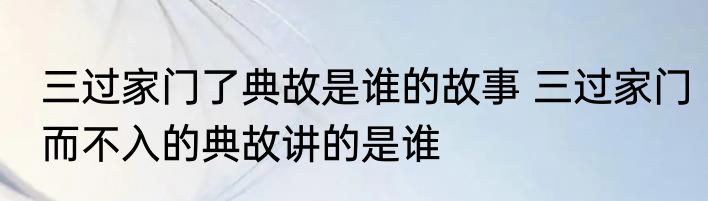 三过家门了典故是谁的故事 三过家门而不入的典故讲的是谁