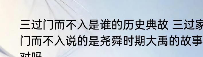 三过门而不入是谁的历史典故 三过家门而不入说的是尧舜时期大禹的故事对吗