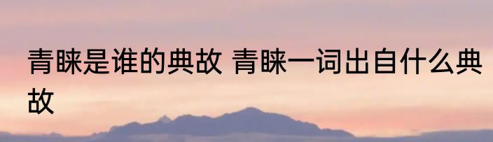 青睐是谁的典故 青睐一词出自什么典故