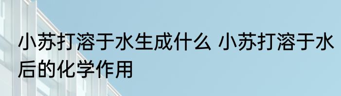 小苏打溶于水生成什么 小苏打溶于水后的化学作用