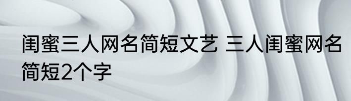 闺蜜三人网名简短文艺 三人闺蜜网名简短2个字