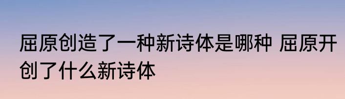 屈原创造了一种新诗体是哪种 屈原开创了什么新诗体