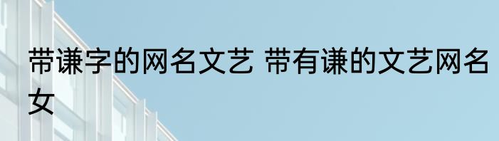 带谦字的网名文艺 带有谦的文艺网名女