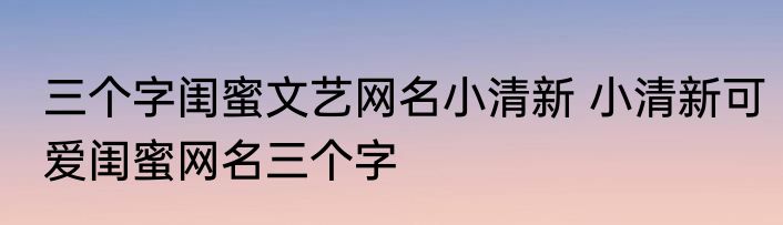 三个字闺蜜文艺网名小清新 小清新可爱闺蜜网名三个字
