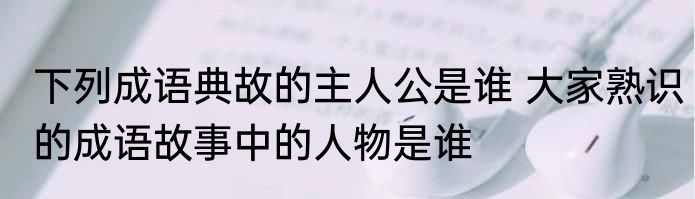下列成语典故的主人公是谁 大家熟识的成语故事中的人物是谁