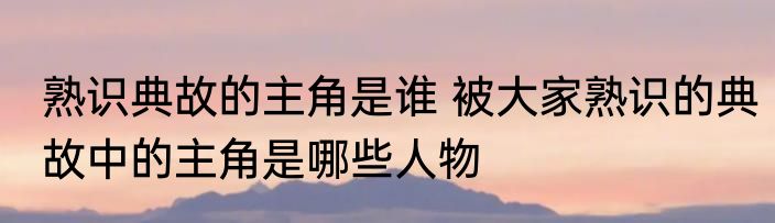 熟识典故的主角是谁 被大家熟识的典故中的主角是哪些人物