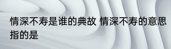 情深不寿是谁的典故 情深不寿的意思指的是