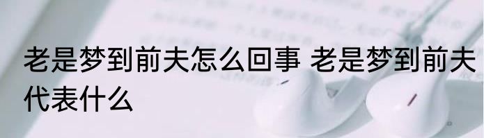 老是梦到前夫怎么回事 老是梦到前夫代表什么