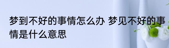 梦到不好的事情怎么办 梦见不好的事情是什么意思
