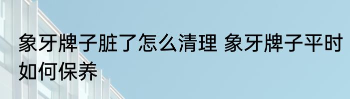 象牙牌子脏了怎么清理 象牙牌子平时如何保养