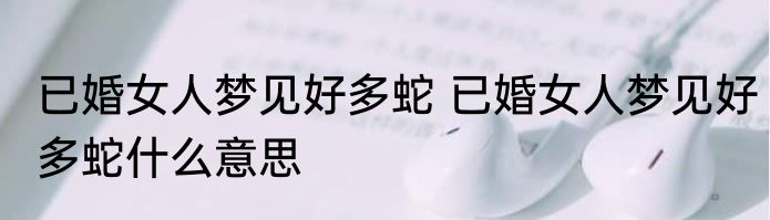 已婚女人梦见好多蛇 已婚女人梦见好多蛇什么意思