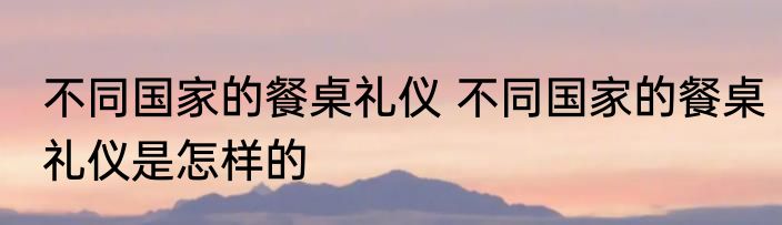不同国家的餐桌礼仪 不同国家的餐桌礼仪是怎样的
