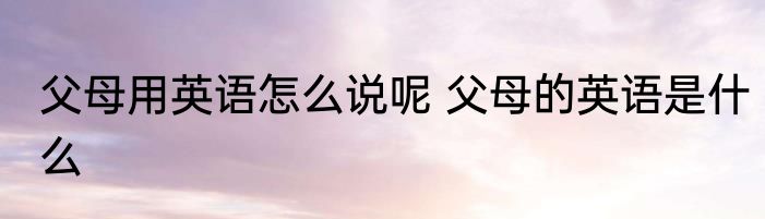 父母用英语怎么说呢 父母的英语是什么