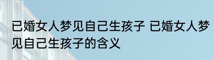 已婚女人梦见自己生孩子 已婚女人梦见自己生孩子的含义