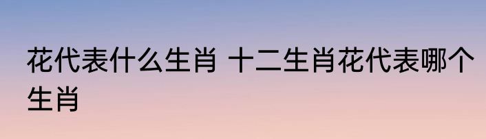 花代表什么生肖 十二生肖花代表哪个生肖