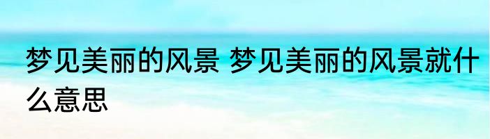 梦见美丽的风景 梦见美丽的风景就什么意思