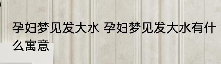 孕妇梦见发大水 孕妇梦见发大水有什么寓意