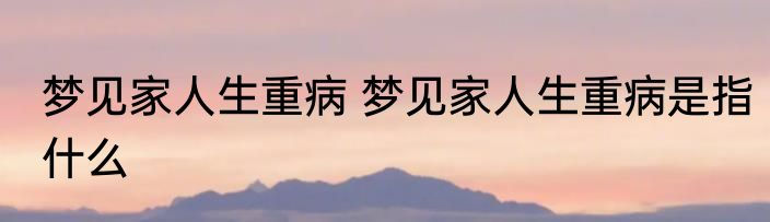 梦见家人生重病 梦见家人生重病是指什么