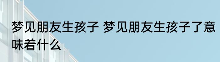 梦见朋友生孩子 梦见朋友生孩子了意味着什么