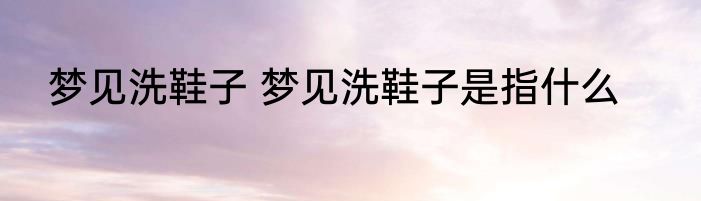 梦见洗鞋子 梦见洗鞋子是指什么