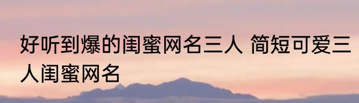 好听到爆的闺蜜网名三人 简短可爱三人闺蜜网名