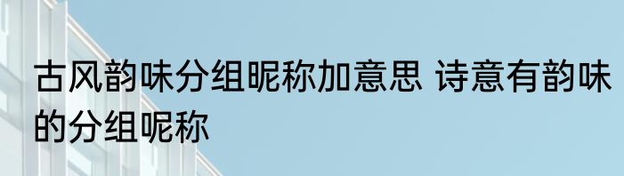 古风韵味分组昵称加意思 诗意有韵味的分组呢称